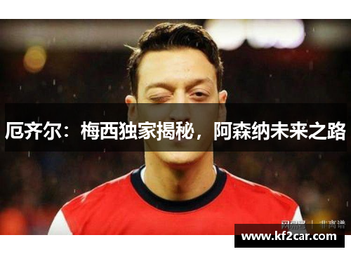 厄齐尔:梅西独家揭秘,阿森纳未来之路